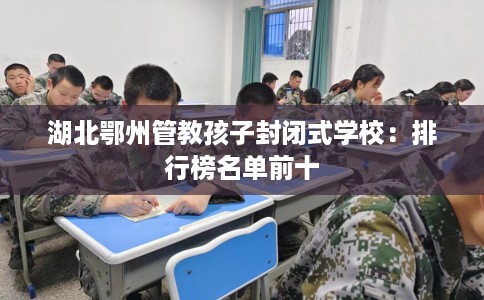湖北鄂州管教孩子封闭式学校：排行榜名单前十
