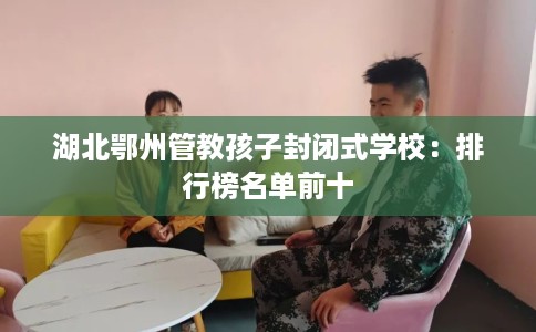 湖北鄂州管教孩子封闭式学校：排行榜名单前十