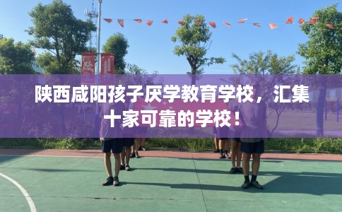 陕西咸阳孩子厌学教育学校，汇集十家可靠的学校！