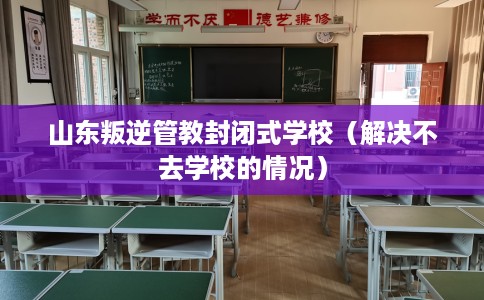 山东叛逆管教封闭式学校（解决不去学校的情况）