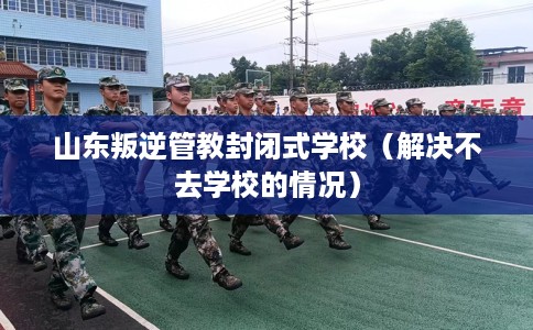 山东叛逆管教封闭式学校（解决不去学校的情况）