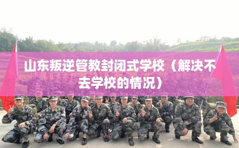 山东叛逆管教封闭式学校（解决不去学校的情况）