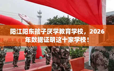 阳江阳东孩子厌学教育学校，2026年数据证明这十家学校！