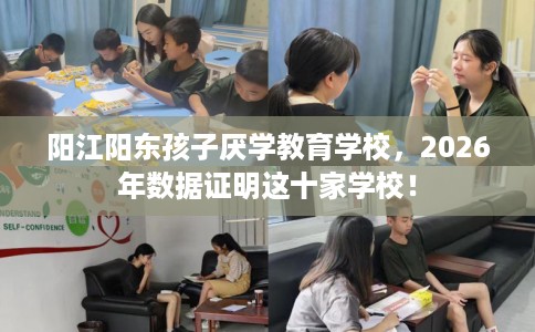 阳江阳东孩子厌学教育学校，2026年数据证明这十家学校！