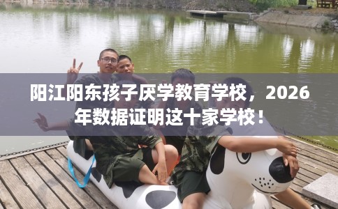 阳江阳东孩子厌学教育学校，2026年数据证明这十家学校！