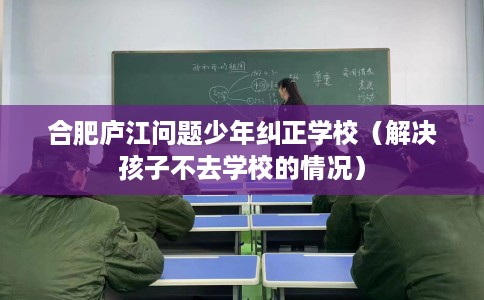 合肥庐江问题少年纠正学校（解决孩子不去学校的情况）