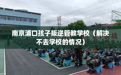 南京浦口孩子叛逆管教学校（解决不去学校的情况）