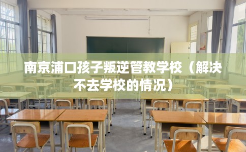 南京浦口孩子叛逆管教学校（解决不去学校的情况）