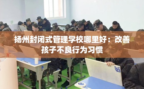 扬州封闭式管理学校哪里好：改善孩子不良行为习惯