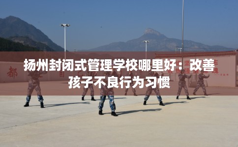 扬州封闭式管理学校哪里好：改善孩子不良行为习惯