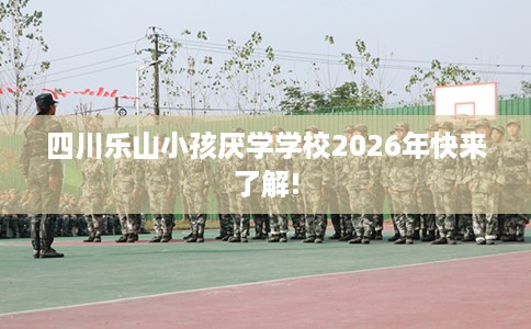 四川乐山小孩厌学学校2026年快来了解!