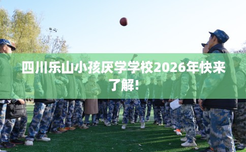 四川乐山小孩厌学学校2026年快来了解!