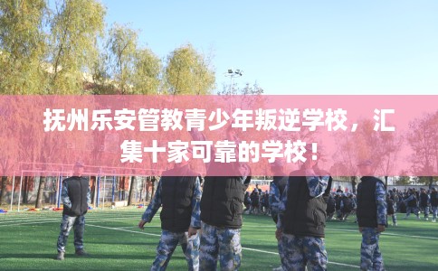 抚州乐安管教青少年叛逆学校，汇集十家可靠的学校！