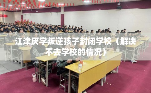 江津厌学叛逆孩子封闭学校（解决不去学校的情况）