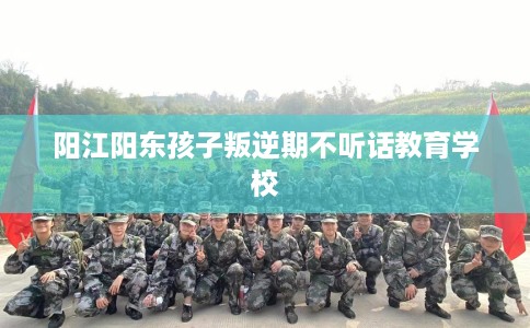 阳江阳东孩子叛逆期不听话教育学校