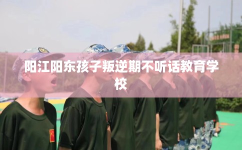 阳江阳东孩子叛逆期不听话教育学校