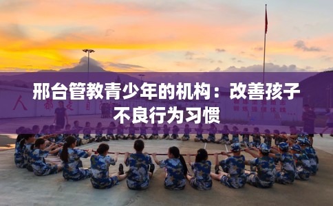 邢台管教青少年的机构：改善孩子不良行为习惯