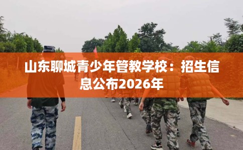 山东聊城青少年管教学校：招生信息公布2026年