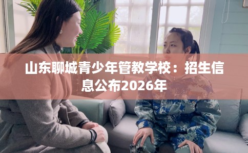 山东聊城青少年管教学校：招生信息公布2026年