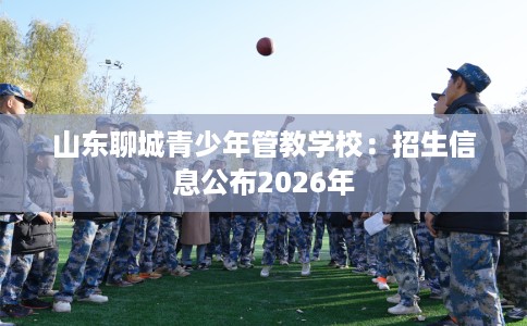 山东聊城青少年管教学校：招生信息公布2026年