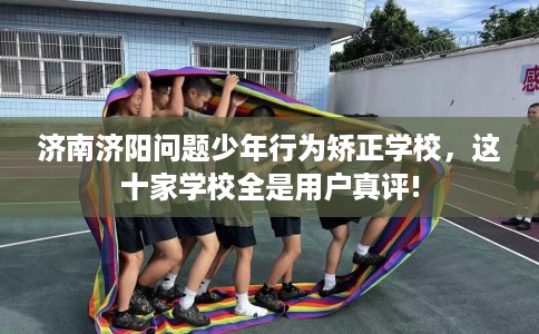 济南济阳问题少年行为矫正学校，这十家学校全是用户真评!