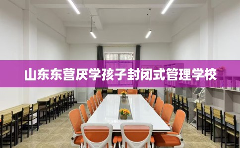 山东东营厌学孩子封闭式管理学校