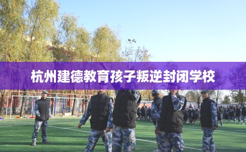 杭州建德教育孩子叛逆封闭学校
