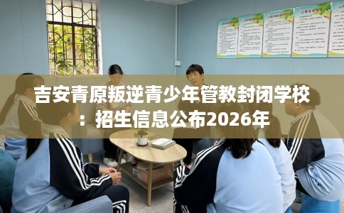 吉安青原叛逆青少年管教封闭学校：招生信息公布2026年