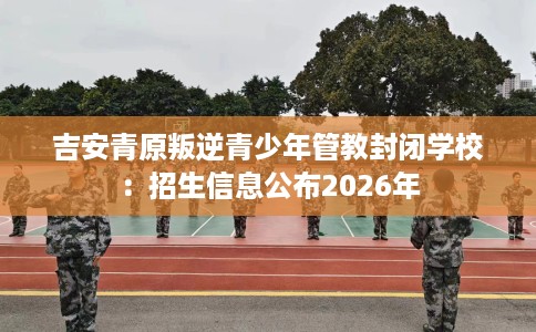 吉安青原叛逆青少年管教封闭学校：招生信息公布2026年