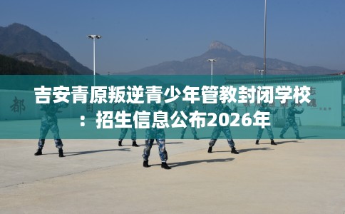吉安青原叛逆青少年管教封闭学校：招生信息公布2026年
