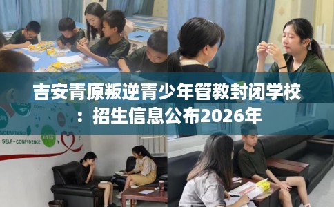 吉安青原叛逆青少年管教封闭学校：招生信息公布2026年