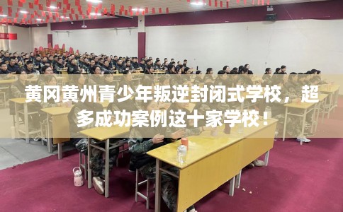 黄冈黄州青少年叛逆封闭式学校，超多成功案例这十家学校！
