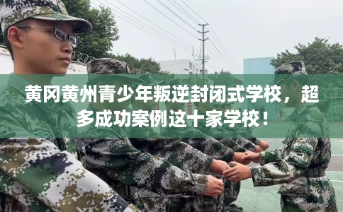 黄冈黄州青少年叛逆封闭式学校，超多成功案例这十家学校！