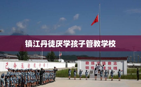 镇江丹徒厌学孩子管教学校 镇江丹徒厌学孩子管教学校