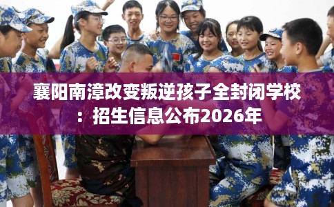 襄阳南漳改变叛逆孩子全封闭学校:招生信息公布2026年 襄阳南漳改变叛逆孩子全封闭学校:招生信息公布2026年