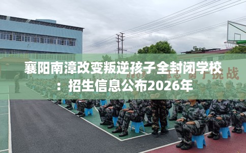 襄阳南漳改变叛逆孩子全封闭学校:招生信息公布2026年 襄阳南漳改变叛逆孩子全封闭学校:招生信息公布2026年