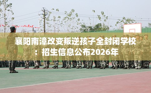 襄阳南漳改变叛逆孩子全封闭学校:招生信息公布2026年 襄阳南漳改变叛逆孩子全封闭学校:招生信息公布2026年