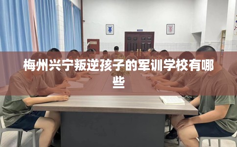 梅州兴宁叛逆孩子的军训学校有哪些 梅州兴宁叛逆孩子的军训学校有哪些