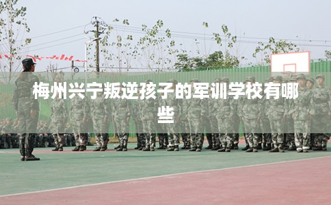 梅州兴宁叛逆孩子的军训学校有哪些 梅州兴宁叛逆孩子的军训学校有哪些