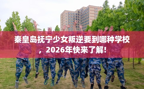 秦皇岛抚宁少女叛逆要到哪种学校,2026年快来了解! 秦皇岛抚宁少女叛逆要到哪种学校,2026年快来了解!