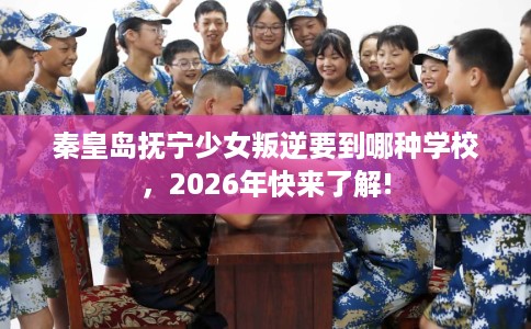 秦皇岛抚宁少女叛逆要到哪种学校,2026年快来了解! 秦皇岛抚宁少女叛逆要到哪种学校,2026年快来了解!