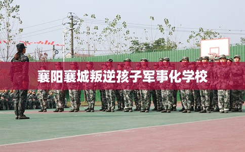 襄阳襄城叛逆孩子军事化学校