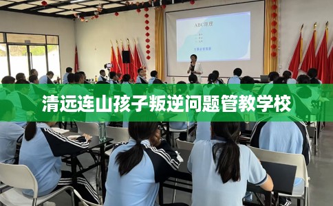 清远连山孩子叛逆问题管教学校
