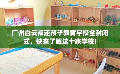 广州白云叛逆孩子教育学校全封闭式,快来了解这十家学校! 广州白云叛逆孩子教育学校全封闭式,快来了解这十家学校!