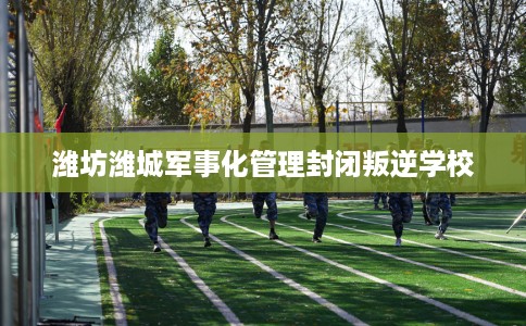 潍坊潍城军事化管理封闭叛逆学校