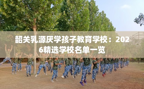韶关乳源厌学孩子教育学校:2026精选学校名单一览 韶关乳源厌学孩子教育学校:2026精选学校名单一览