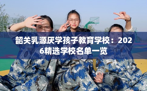 韶关乳源厌学孩子教育学校:2026精选学校名单一览 韶关乳源厌学孩子教育学校:2026精选学校名单一览