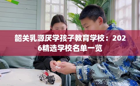 韶关乳源厌学孩子教育学校:2026精选学校名单一览 韶关乳源厌学孩子教育学校:2026精选学校名单一览