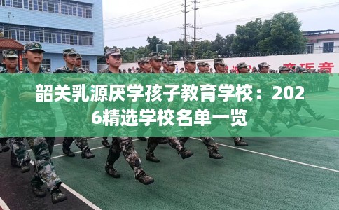 韶关乳源厌学孩子教育学校:2026精选学校名单一览 韶关乳源厌学孩子教育学校:2026精选学校名单一览