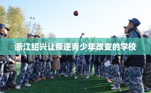 浙江绍兴让叛逆青少年改变的学校